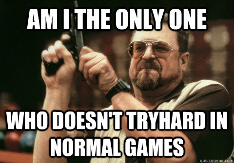 Am I the only one Who doesn't tryhard in normal games - Am I the only one Who doesn't tryhard in normal games  Am I the only one