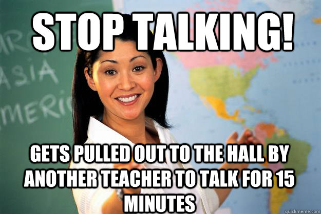 Stop talking! Gets pulled out to the hall by another teacher to talk for 15 minutes  Unhelpful High School Teacher