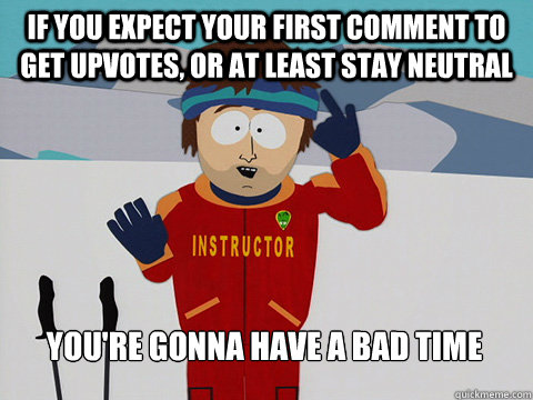 If you expect your first comment to get upvotes, or at least stay neutral You're gonna have a bad time  Bad Time