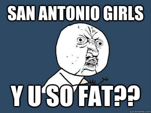 SAN ANTONIO GIRLS Y U SO FAT?? - SAN ANTONIO GIRLS Y U SO FAT??  Y U No