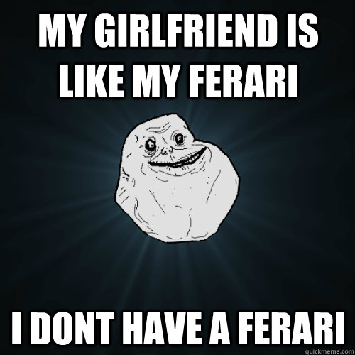 My girlfriend is like my ferari i dont have a ferari  Forever Alone