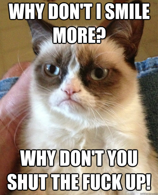 why don't I smile more? why don't you shut the fuck up!  Grumpy Cat