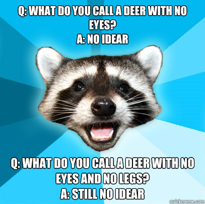 Q: What do you call a deer with no eyes?
A: No Idear q: What do you call a deer with no eyes and no legs?
A: Still no idear - Q: What do you call a deer with no eyes?
A: No Idear q: What do you call a deer with no eyes and no legs?
A: Still no idear  Lame Pun Coon