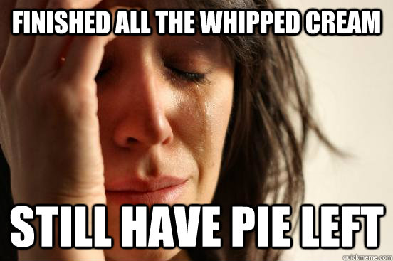 finished all the whipped cream still have pie left  First World Problems