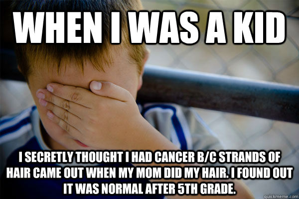 When I was a kid I secretly thought i had cancer b/c strands of hair came out when my mom did my hair. I found out it was normal after 5th grade.  Confession kid