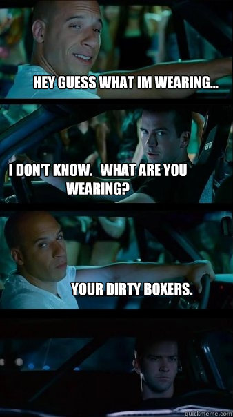 Hey guess what Im wearing... i don't know.   what are you wearing? your dirty boxers. - Hey guess what Im wearing... i don't know.   what are you wearing? your dirty boxers.  Fast and Furious