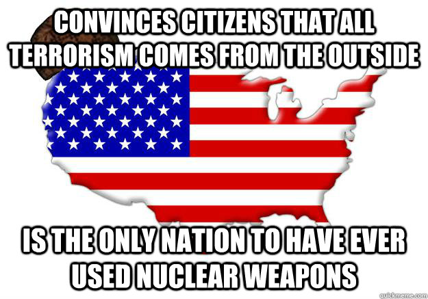 CONVINCES CITIZENS THAT ALL TERRORISM COMES FROM THE OUTSIDE IS THE ONLY NATION TO HAVE EVER USED NUCLEAR WEAPONS  Scumbag america