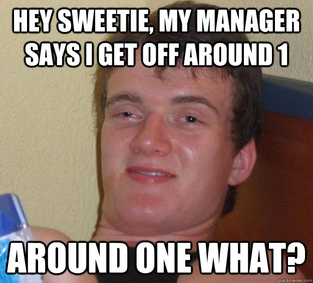 Hey sweetie, my manager says i get off around 1 around one what?  10 Guy