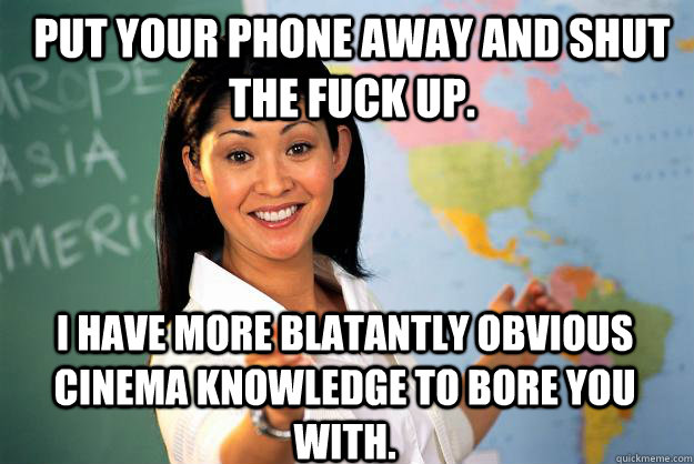 Put your phone away and shut the fuck up. I have more blatantly obvious cinema knowledge to bore you with. - Put your phone away and shut the fuck up. I have more blatantly obvious cinema knowledge to bore you with.  Unhelpful High School Teacher