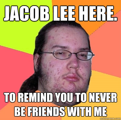 jacob lee here.  to remind you to never be friends with me  Butthurt Dweller