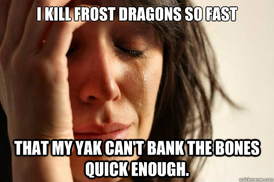 I kill Frost Dragons so fast that my Yak can't bank the bones quick enough.  First World Problems