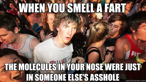 when you smell a fart 
 the molecules in your nose were just in someone Else's asshole  Sudden Clarity Clarence