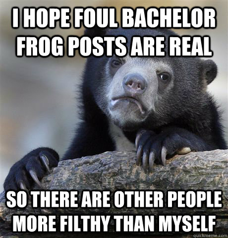 i hope foul bachelor frog posts are real so there are other people more filthy than myself  Confession Bear