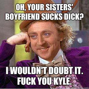 Oh, your sisters' boyfriend sucks dick? I wouldn't doubt it. Fuck you Kyle.   Condescending Wonka