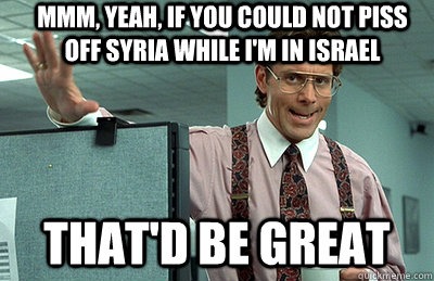 Mmm, yeah, If you could not piss off Syria while I'm in Israel that'd be great  Office Space