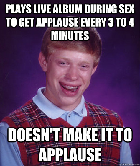 Plays live album during sex to get applause every 3 to 4 minutes Doesn't make it to applause  Bad Luck Brian