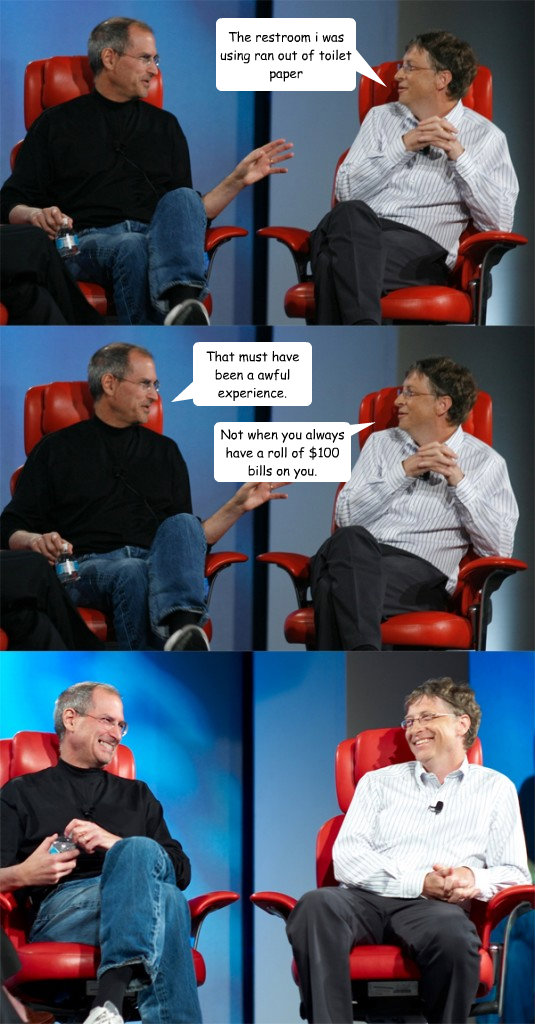 The restroom i was using ran out of toilet paper That must have been a awful experience. Not when you always have a roll of $100 bills on you. - The restroom i was using ran out of toilet paper That must have been a awful experience. Not when you always have a roll of $100 bills on you.  Steve Jobs vs Bill Gates