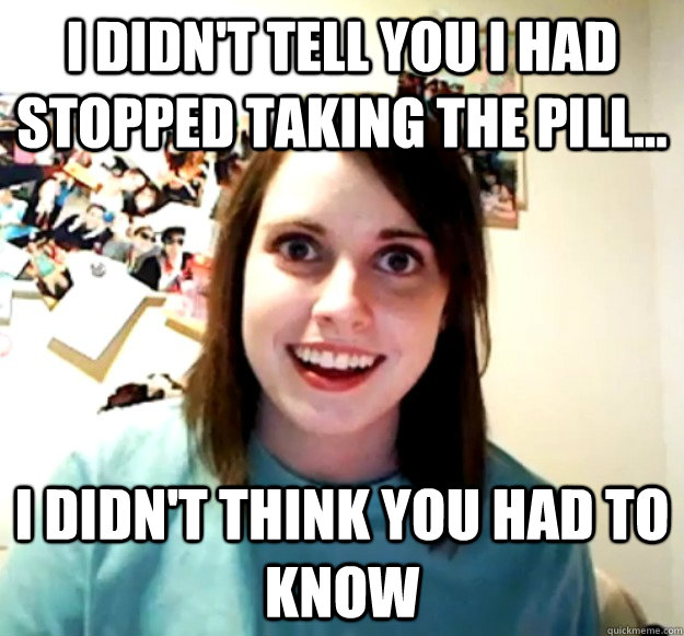 I didn't tell you I had stopped taking the pill... I didn't think you had to know - I didn't tell you I had stopped taking the pill... I didn't think you had to know  Overly Attached Girlfriend