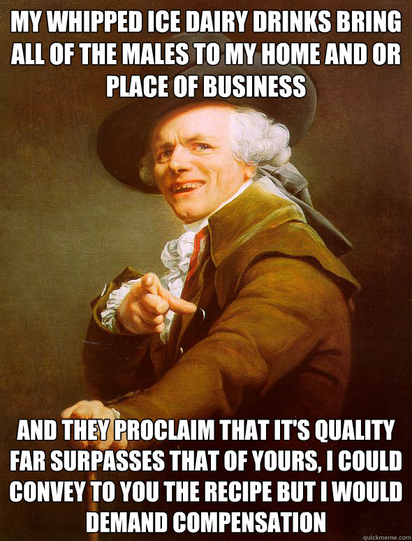 My Whipped ice dairy drinks bring all of the males to my home and or place of business and they proclaim that it's quality far surpasses that of yours, i could convey to you the recipe but i would demand compensation  Joseph Ducreux