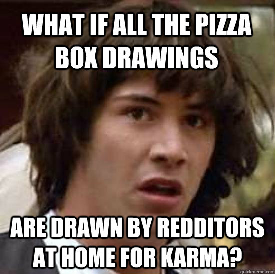 What if all the pizza box drawings are drawn by redditors at home for karma?  conspiracy keanu