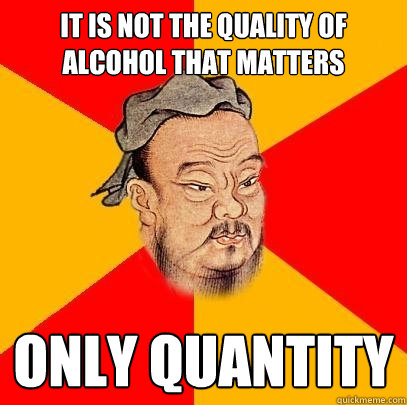 It is not the quality of alcohol that matters only quantity  - It is not the quality of alcohol that matters only quantity   Confucius says