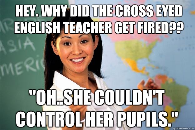 Hey. Why did the cross eyed English teacher get fired?? 