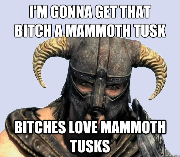 I'm gonna get that
bitch a mammoth tusk bitches love mammoth tusks  