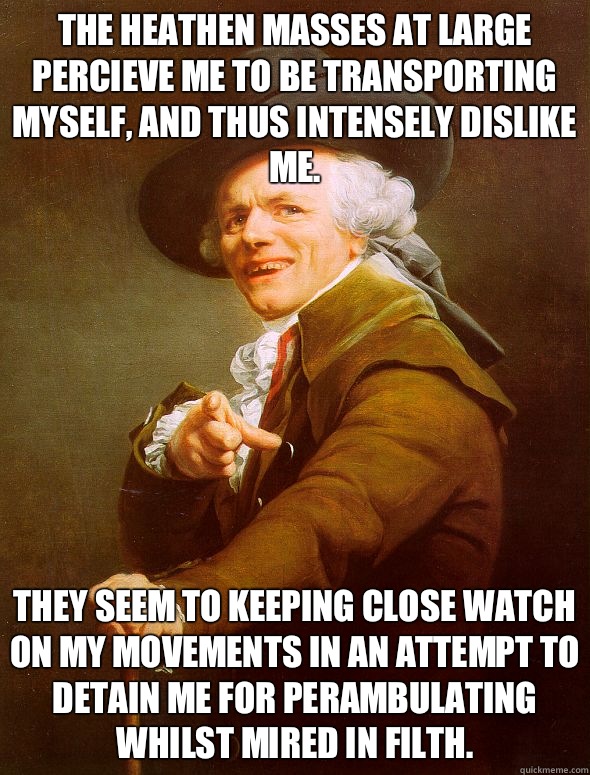 The heathen masses at large percieve me to be transporting myself, and thus intensely dislike me. They seem to keeping close watch on my movements in an attempt to detain me for perambulating whilst mired in filth.  Joseph Ducreux