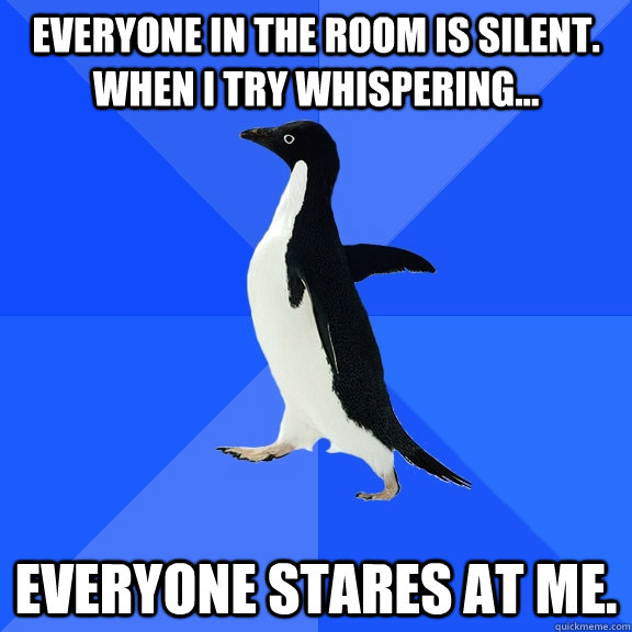 everyone in the room is silent. when i try whispering... everyone stares at me.  Socially Awkward Penguin