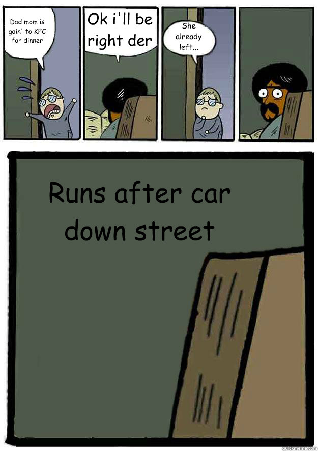 Dad mom is goin' to KFC for dinner Ok i'll be right der She already left... Runs after car down street  Black Stare Dad