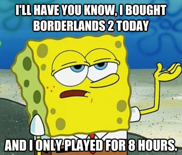 I'll have you know, I bought Borderlands 2 today and I only played for 8 hours.  Tough Spongebob