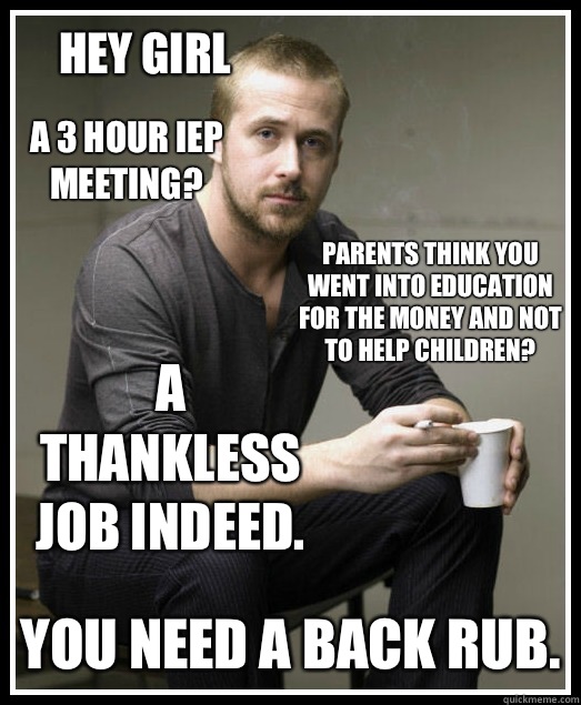 Hey girl A 3 hour IEP meeting? Parents think you went into education for the money and not to help children? A thankless job indeed. You need a back rub.  