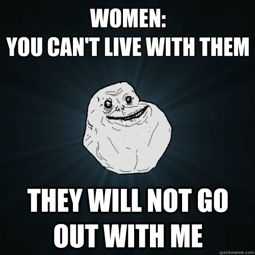 women: 
you can't live with them they will not go out with me  Forever Alone