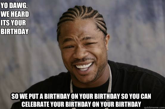 Yo Dawg,
we heard 
Its your birthday So we put a birthday on your birthday so you can celebrate your birthday on your birthday - Yo Dawg,
we heard 
Its your birthday So we put a birthday on your birthday so you can celebrate your birthday on your birthday  YO DAWG