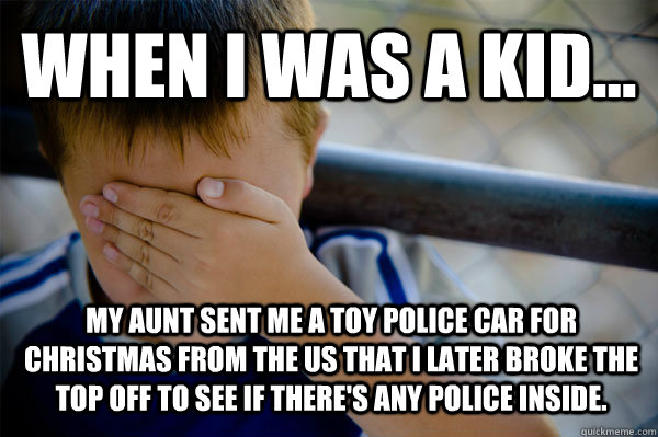 WHEN I WAS A KID... My aunt sent me a toy police car for Christmas from the US that i later broke the top off to see if there's any police inside.   Confession kid