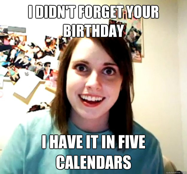 I didn't forget your birthday i have it in five calendars - I didn't forget your birthday i have it in five calendars  Overly Attached Girlfriend
