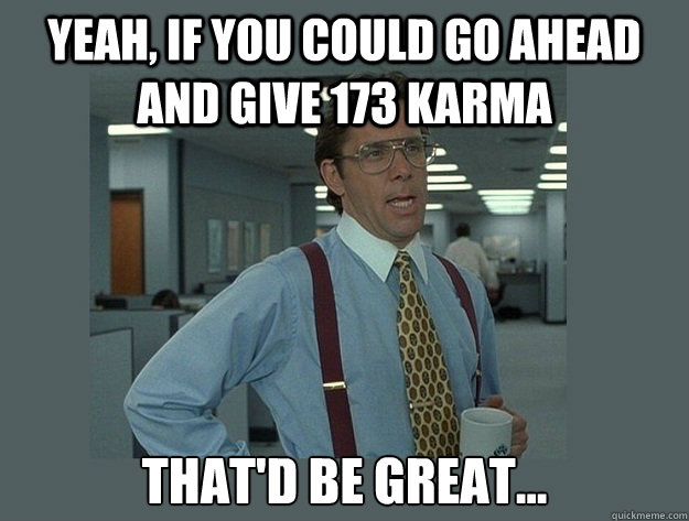 Yeah, if you could go ahead and give 173 karma That'd be great... - Yeah, if you could go ahead and give 173 karma That'd be great...  Office Space Lumbergh