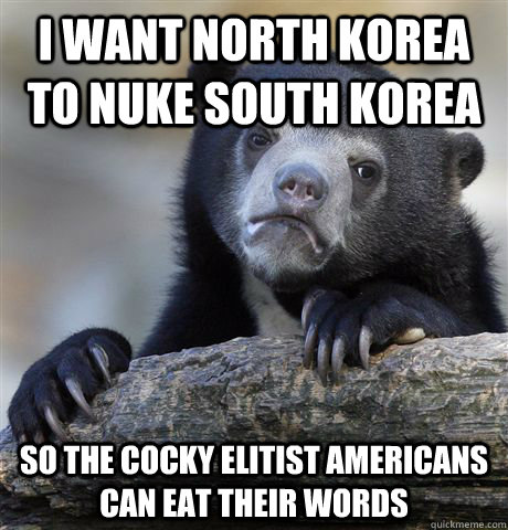 I want North Korea to nuke South korea so the cocky elitist americans can eat their words  Confession Bear