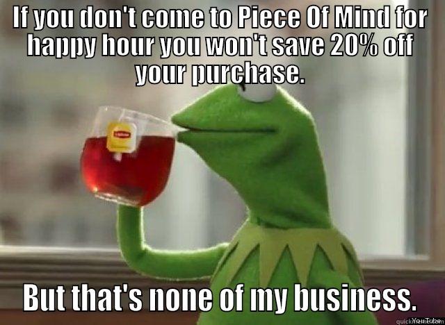 IF YOU DON'T COME TO PIECE OF MIND FOR HAPPY HOUR YOU WON'T SAVE 20% OFF YOUR PURCHASE. BUT THAT'S NONE OF MY BUSINESS. Misc