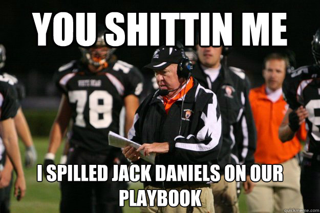 You shittin me I spilled jack daniels on our playbook  