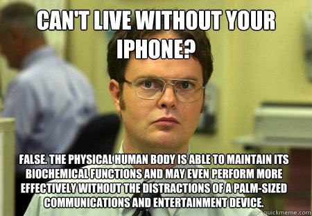 Can't live without your iPhone? False. The physical human body is able to maintain its biochemical functions and may even perform more effectively without the distractions of a palm-sized communications and entertainment device.  Dwight