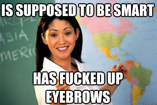 is supposed to be smart has fucked up eyebrows  Unhelpful High School Teacher