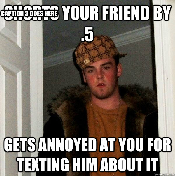 shorts your friend by .5 gets annoyed at you for texting him about it Caption 3 goes here  Scumbag Steve