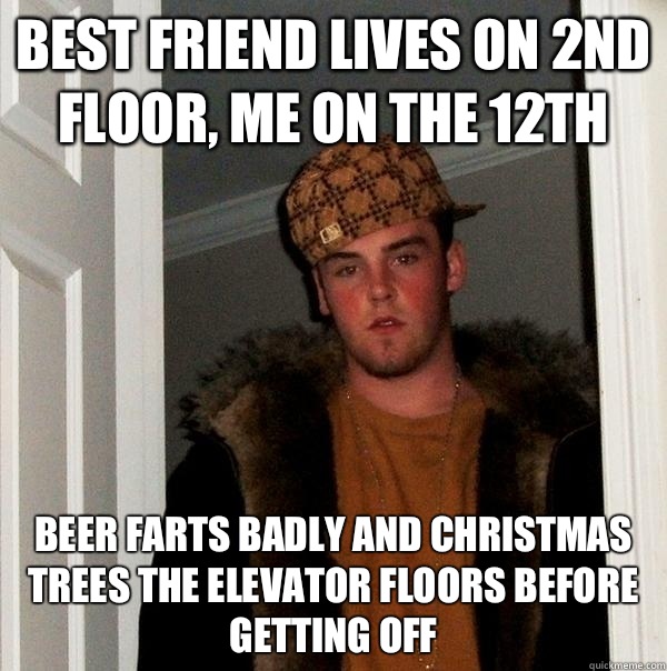 Best friend lives on 2nd floor, me on the 12th Beer farts badly and Christmas trees the elevator floors before getting off  Scumbag Steve