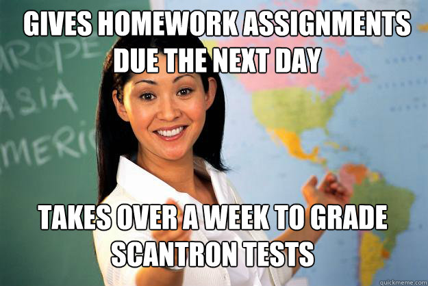 gives Homework assignments due the next day Takes over a week to grade scantron tests - gives Homework assignments due the next day Takes over a week to grade scantron tests  Unhelpful High School Teacher