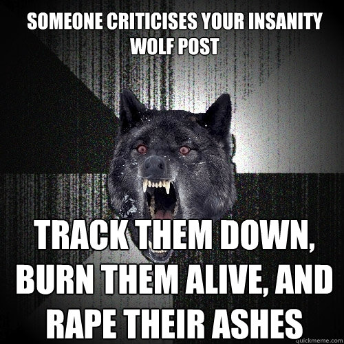 Someone criticises your insanity wolf post track them down, burn them alive, and rape their ashes  Insanity Wolf