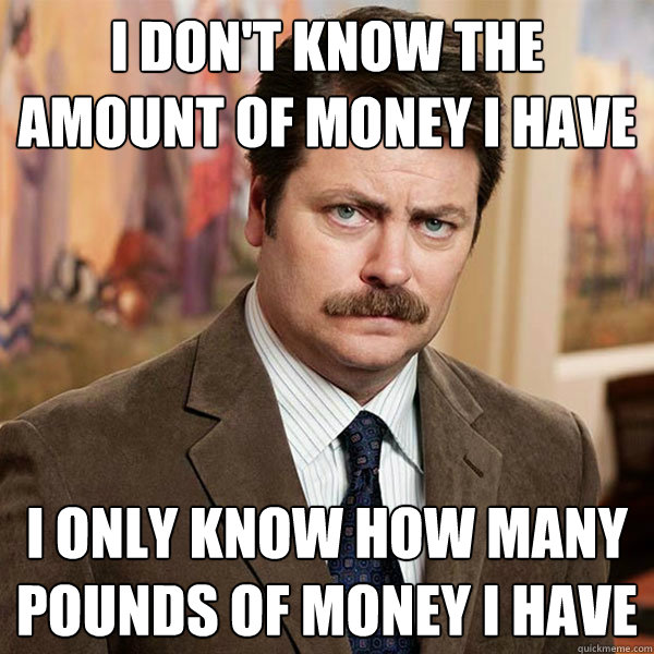 I don't know the amount of money I have I only know how many pounds of money I have  