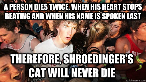 A person dies twice, when his heart stops beating and when his name is spoken last Therefore, Shroedinger's cat will never die  Sudden Clarity Clarence