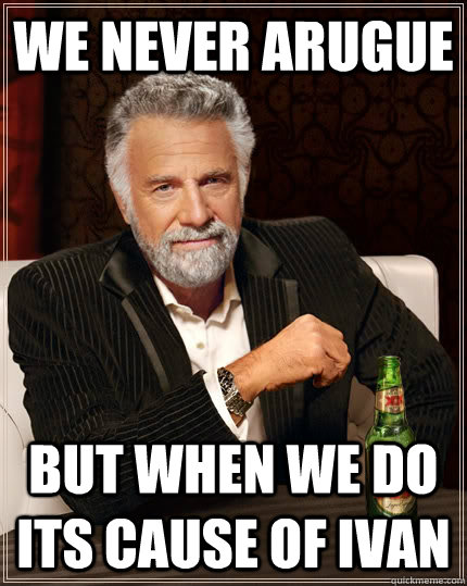 We never arugue but when we do its cause of Ivan  The Most Interesting Man In The World