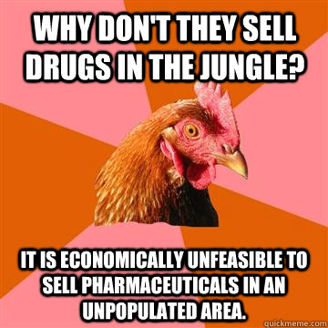 Why don't they sell drugs in the jungle? It is economically unfeasible to sell pharmaceuticals in an unpopulated area.  Anti-Joke Chicken